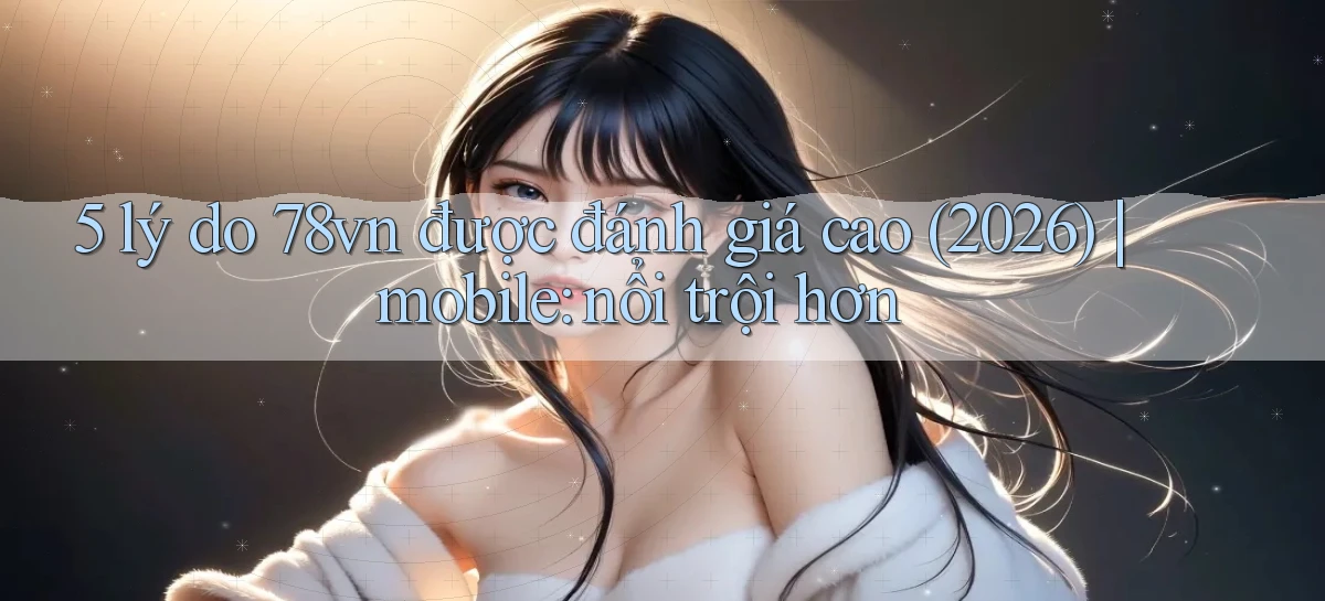 5 lý do 78vn được đánh giá cao (2026) mobile nổi trội hơn