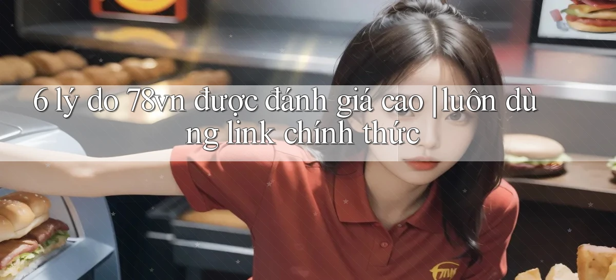 6 lý do 78vn được đánh giá cao luôn dùng link chính thức