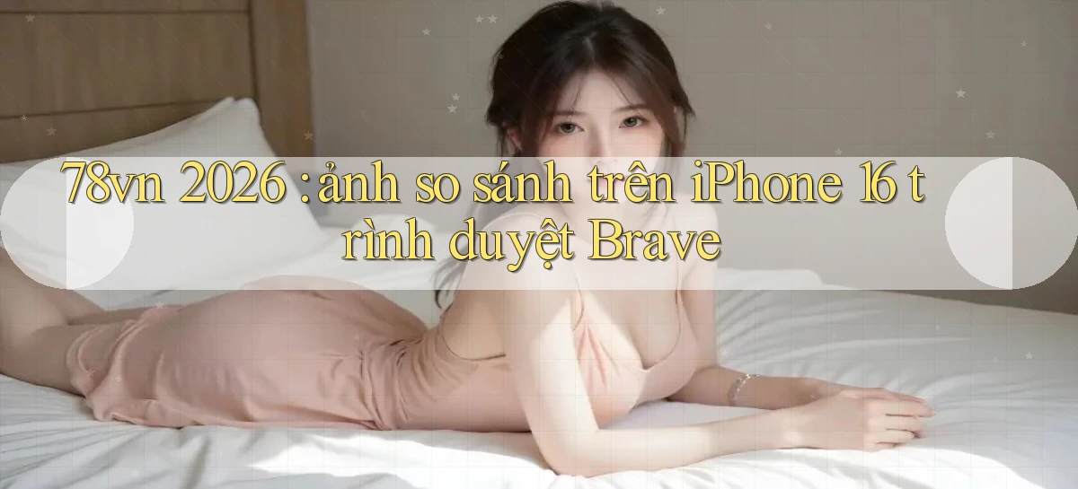 78vn 2026 ảnh so sánh trên iPhone 16 trình duyệt Brave