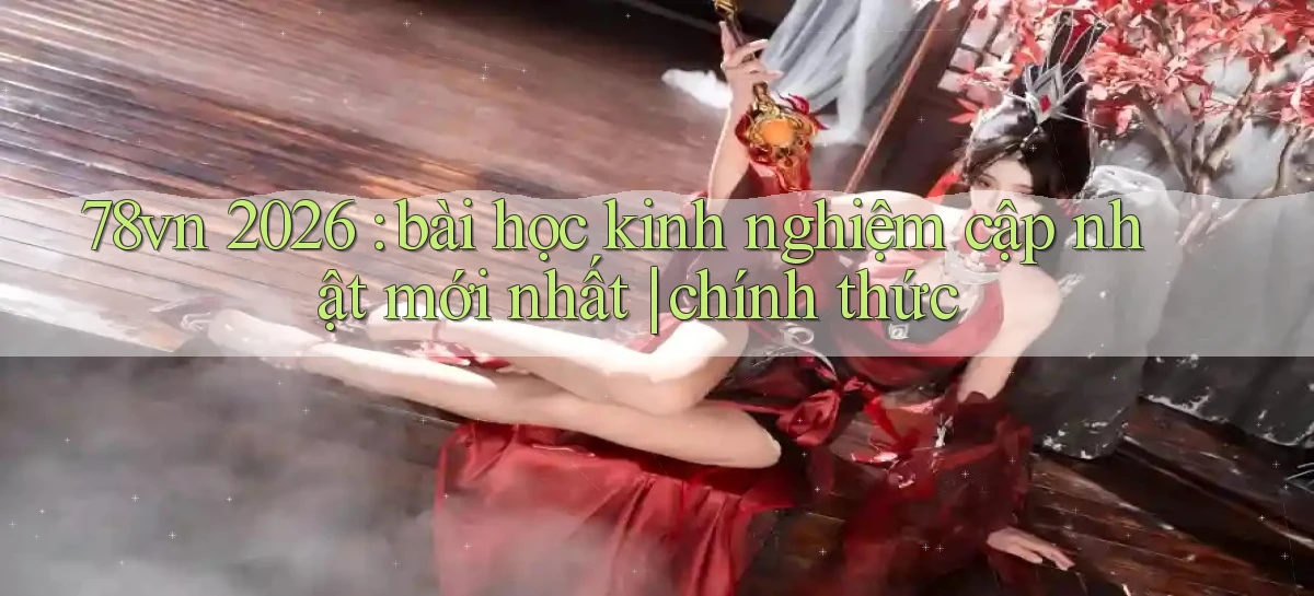 78vn 2026 bài học kinh nghiệm cập nhật mới nhất chính thức