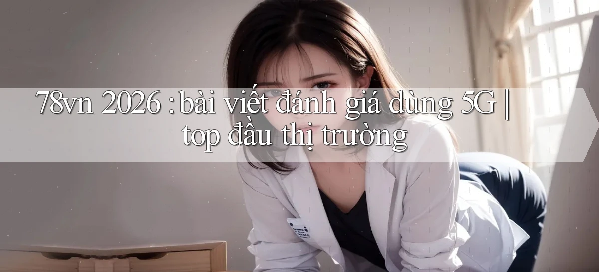 78vn 2026 bài viết đánh giá dùng 5G top đầu thị trường