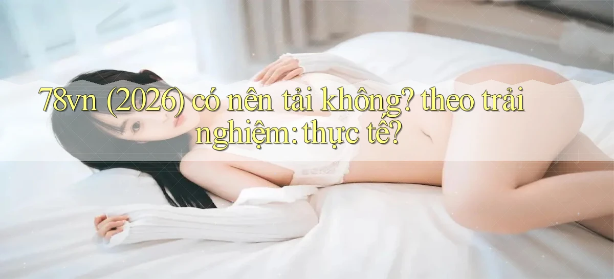 78vn (2026) có nên tải không theo trải nghiệm thực tế