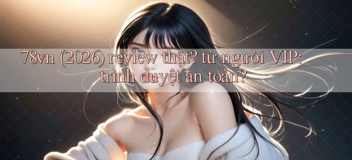78vn (2026) review thật từ người VIP trình duyệt an toàn