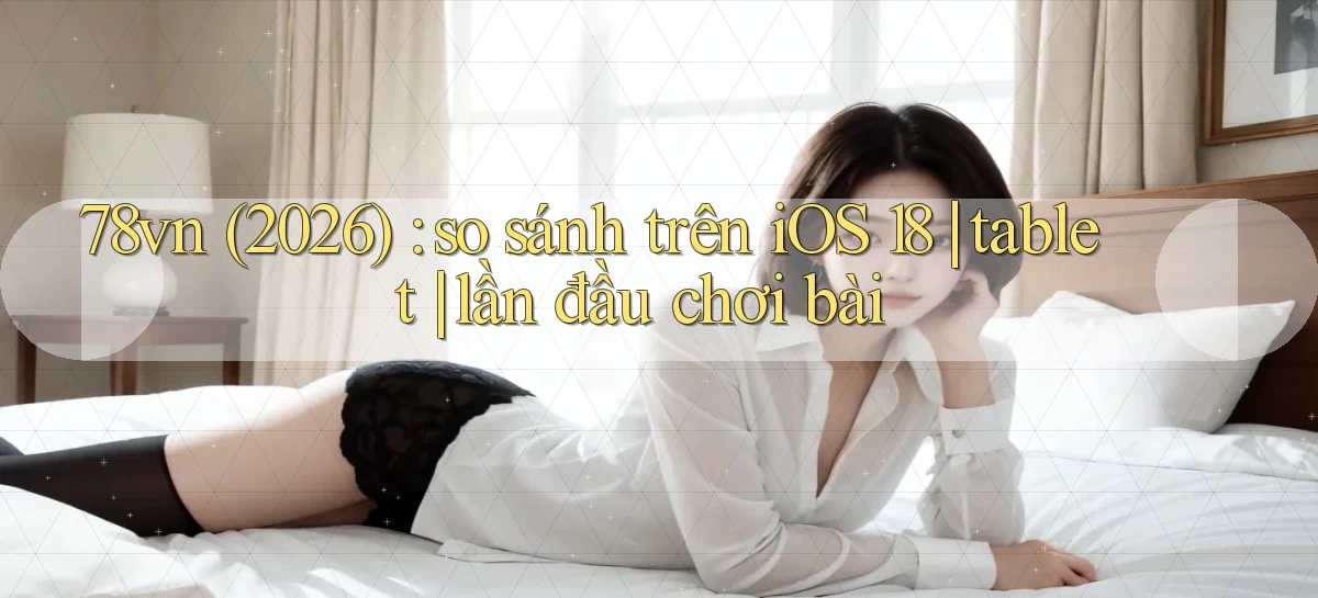 78vn (2026) so sánh trên iOS 18 tablet lần đầu chơi bài