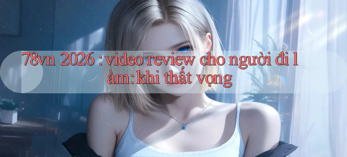 78vn 2026 video review cho người đi làm khi thất vọng
