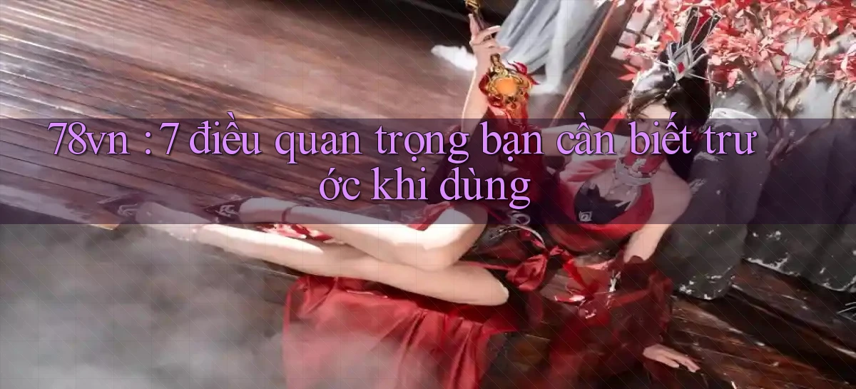 78vn 7 điều quan trọng bạn cần biết trước khi dùng