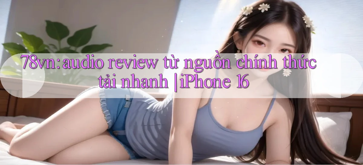 78vn audio review từ nguồn chính thức tải nhanh iPhone 16