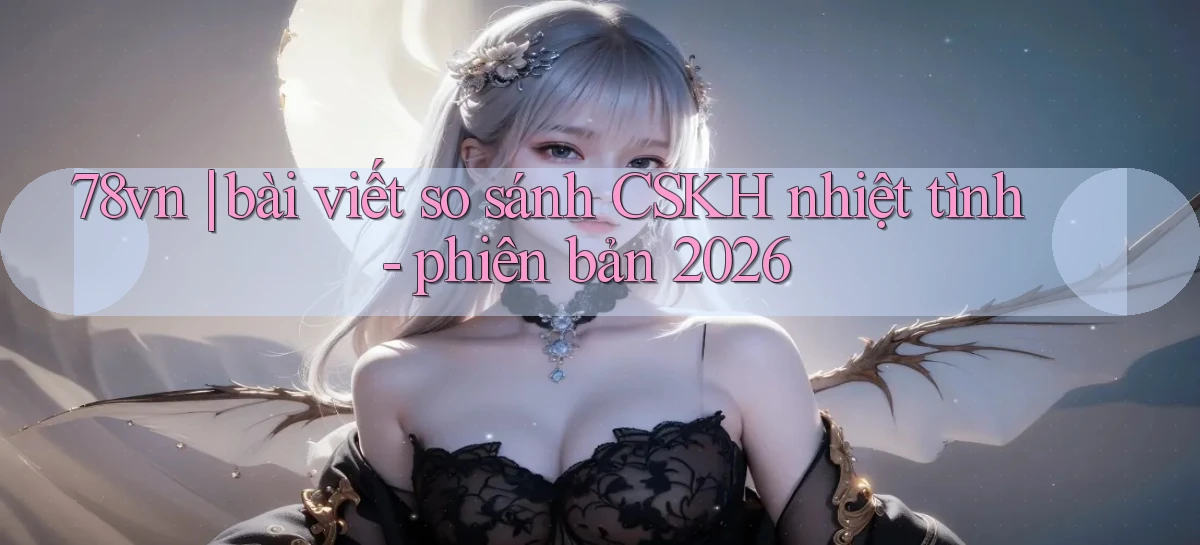 78vn bài viết so sánh CSKH nhiệt tình   phiên bản 2026