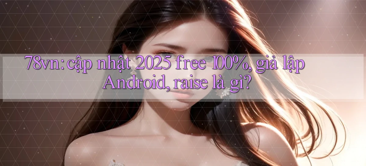 78vn cập nhật 2025 free 100%, giả lập Android, raise là gì