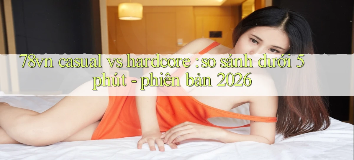 78vn casual vs hardcore so sánh dưới 5 phút   phiên bản 2026