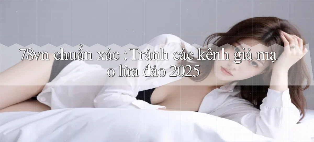 78vn chuẩn xác Tránh các kênh giả mạo lừa đảo 2025