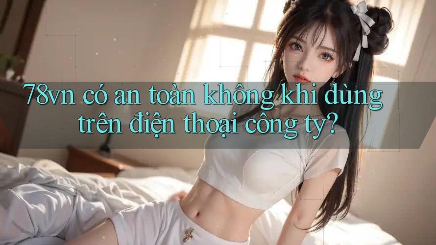 78vn có an toàn không khi dùng trên điện thoại công ty? 78vn có an toàn không khi dùng trên điện thoại công ty?