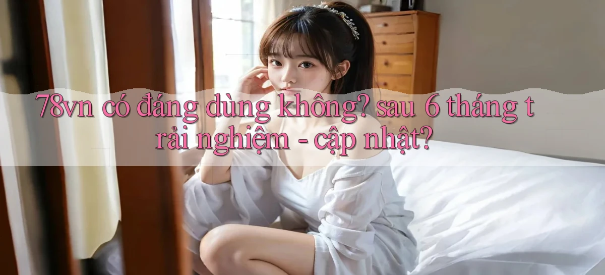 78vn có đáng dùng không sau 6 tháng trải nghiệm   cập nhật