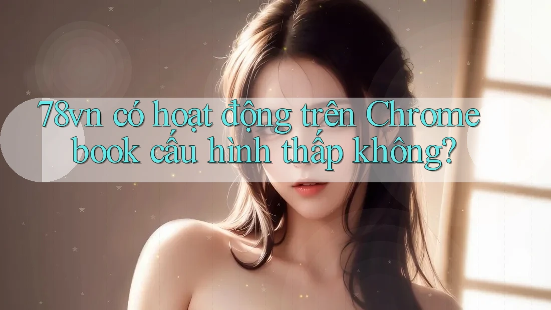 78vn có hoạt động trên Chromebook cấu hình thấp không? 78vn có hoạt động trên Chromebook cấu hình thấp không?