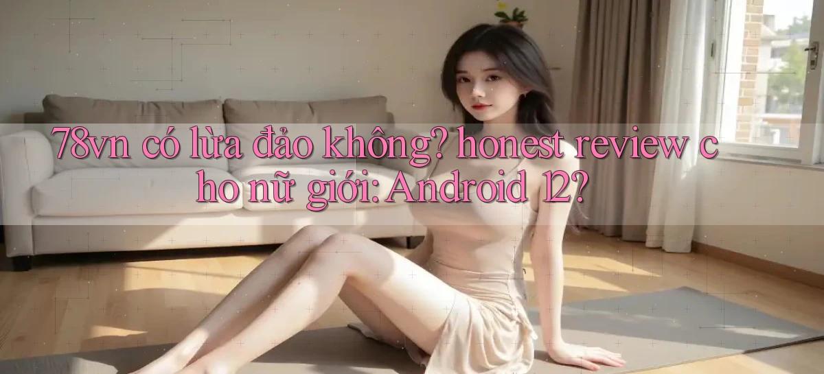 78vn có lừa đảo không honest review cho nữ giới Android 12