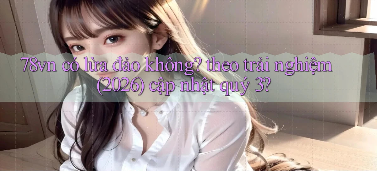 78vn có lừa đảo không theo trải nghiệm (2026) cập nhật quý 3