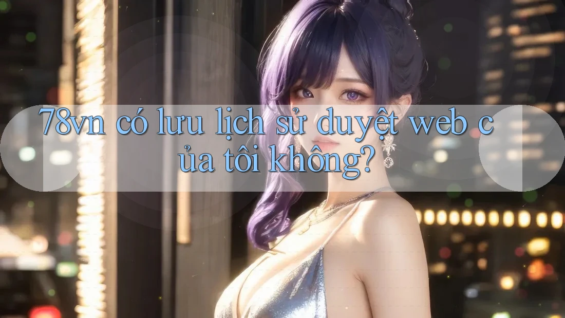 78vn có lưu lịch sử duyệt web của tôi không? 78vn có lưu lịch sử duyệt web của tôi không?