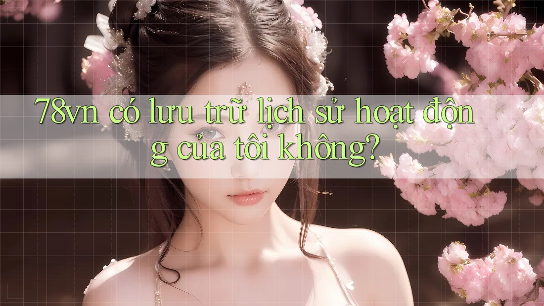 78vn có lưu trữ lịch sử hoạt động của tôi không? 78vn có lưu trữ lịch sử hoạt động của tôi không?