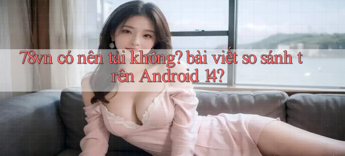 78vn có nên tải không bài viết so sánh trên Android 14