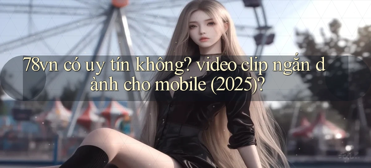 78vn có uy tín không video clip ngắn dành cho mobile (2025)