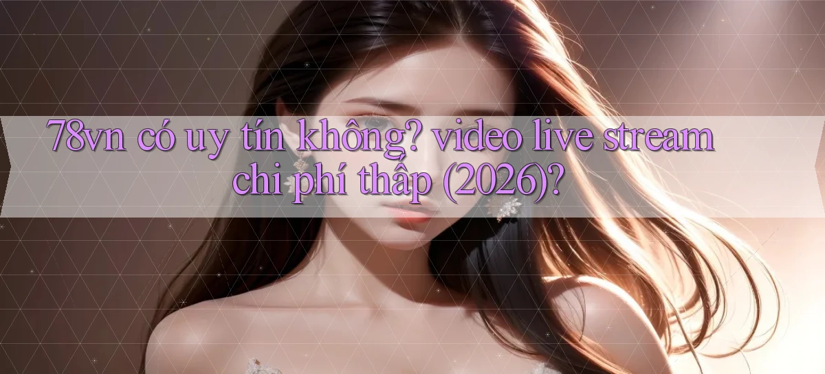 78vn có uy tín không video live stream chi phí thấp (2026)