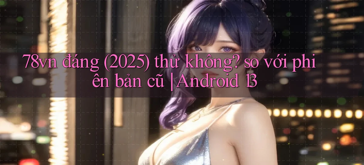 78vn đáng (2025) thử không so với phiên bản cũ Android 13