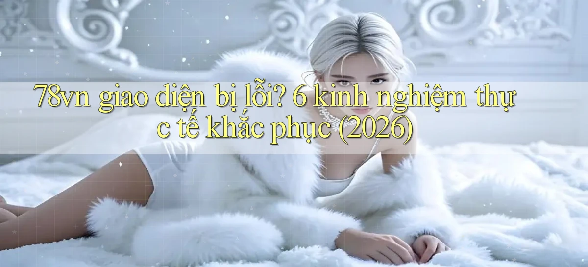 78vn giao diện bị lỗi 6 kinh nghiệm thực tế khắc phục (2026)