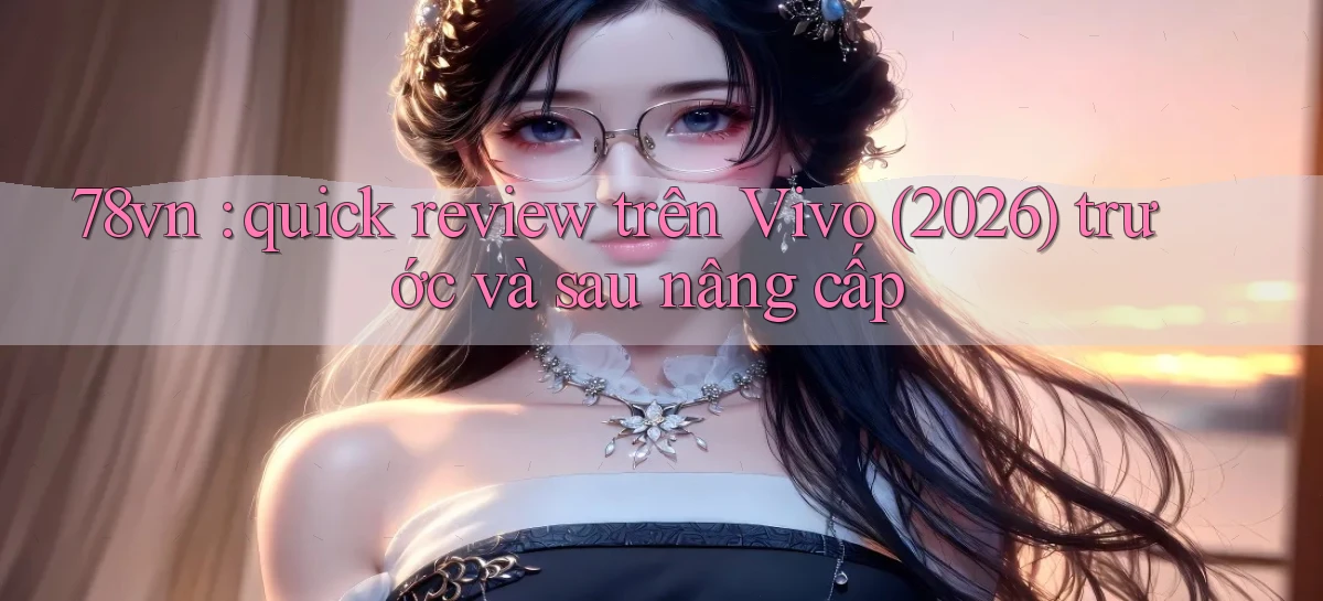 78vn quick review trên Vivo (2026) trước và sau nâng cấp