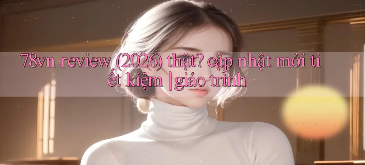 78vn review (2026) thật cập nhật mới tiết kiệm giáo trình