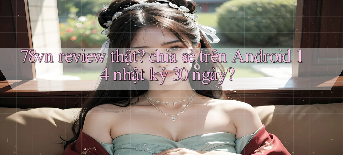 78vn review thật chia sẻ trên Android 14 nhật ký 30 ngày