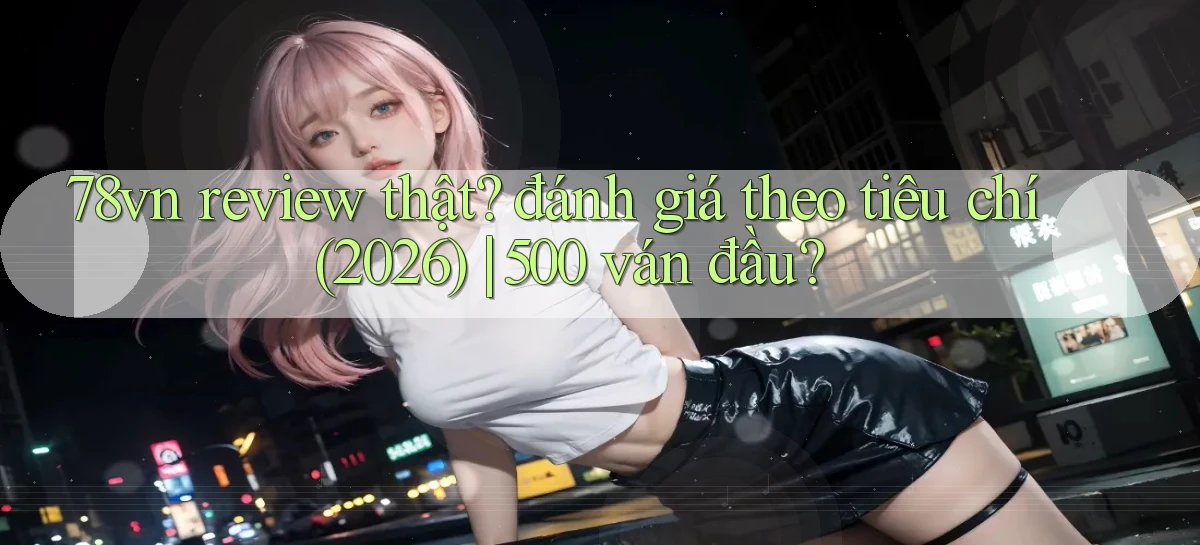 78vn review thật đánh giá theo tiêu chí (2026) 500 ván đầu