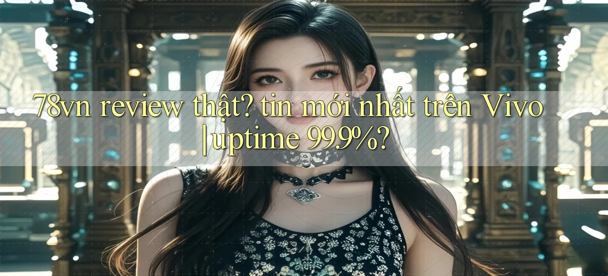 78vn review thật tin mới nhất trên Vivo uptime 99.9%