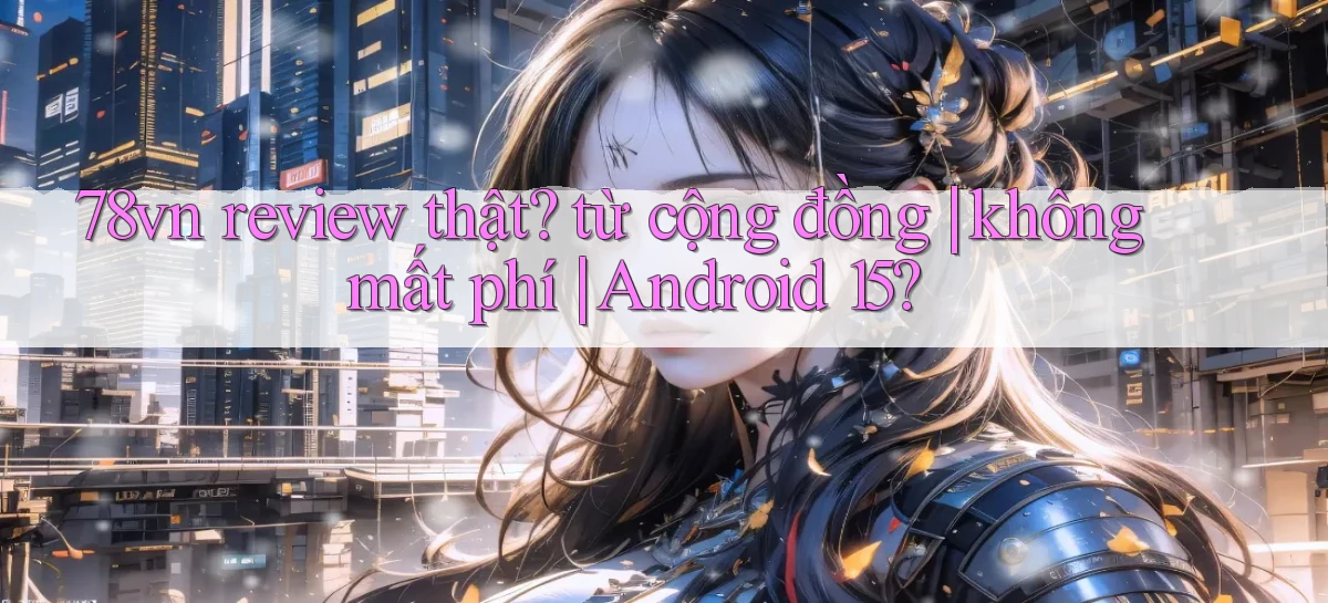 78vn review thật từ cộng đồng không mất phí Android 15