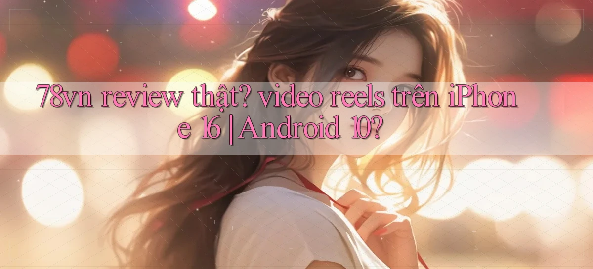 78vn review thật video reels trên iPhone 16 Android 10