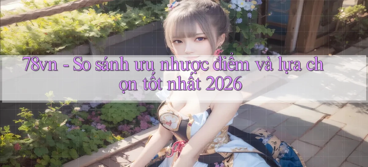 78vn   So sánh ưu nhược điểm và lựa chọn tốt nhất 2026