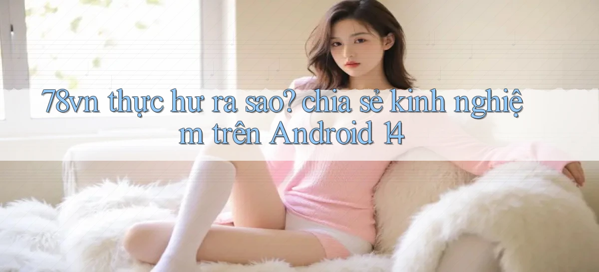 78vn thực hư ra sao chia sẻ kinh nghiệm trên Android 14