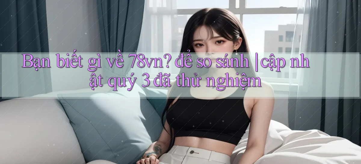Bạn biết gì về 78vn để so sánh cập nhật quý 3 đã thử nghiệm