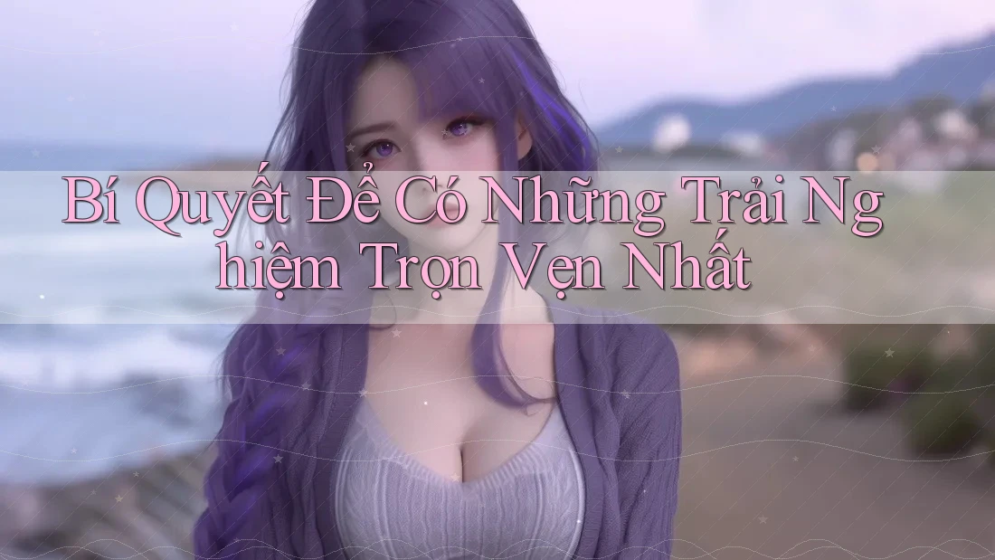 Bí Quyết Để Có Những Trải Nghiệm Trọn Vẹn Nhất Bí Quyết Để Có Những Trải Nghiệm Trọn Vẹn Nhất