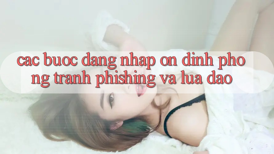 Các bước Đăng Nhập Ổn định - Phòng Tránh Phishing Và Lừa Đảo Các bước Đăng Nhập Ổn định - Phòng Tránh Phishing Và Lừa Đảo