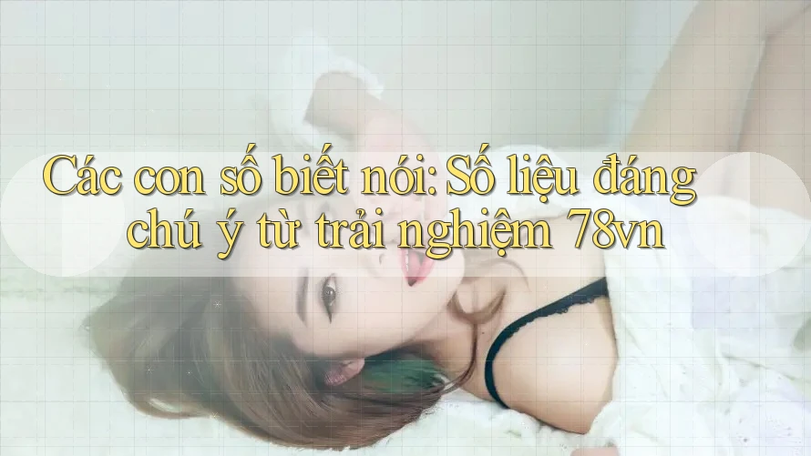 Các con số biết nói: Số liệu đáng chú ý từ trải nghiệm 78vn
