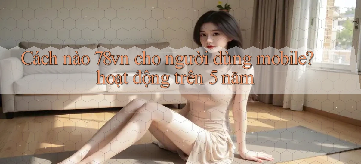 Cách nào 78vn cho người dùng mobile hoạt động trên 5 năm