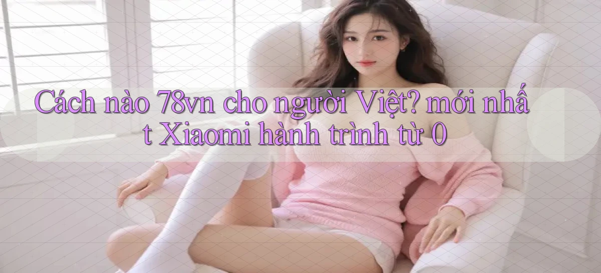 Cách nào 78vn cho người Việt mới nhất Xiaomi hành trình từ 0