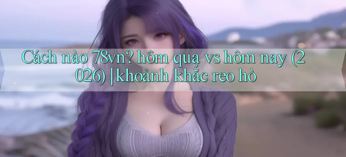Cách nào 78vn hôm qua vs hôm nay (2026) khoảnh khắc reo hò
