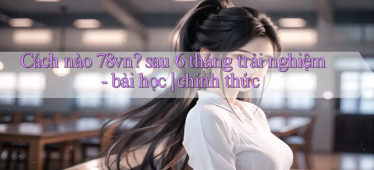Cách nào 78vn sau 6 tháng trải nghiệm   bài học chính thức