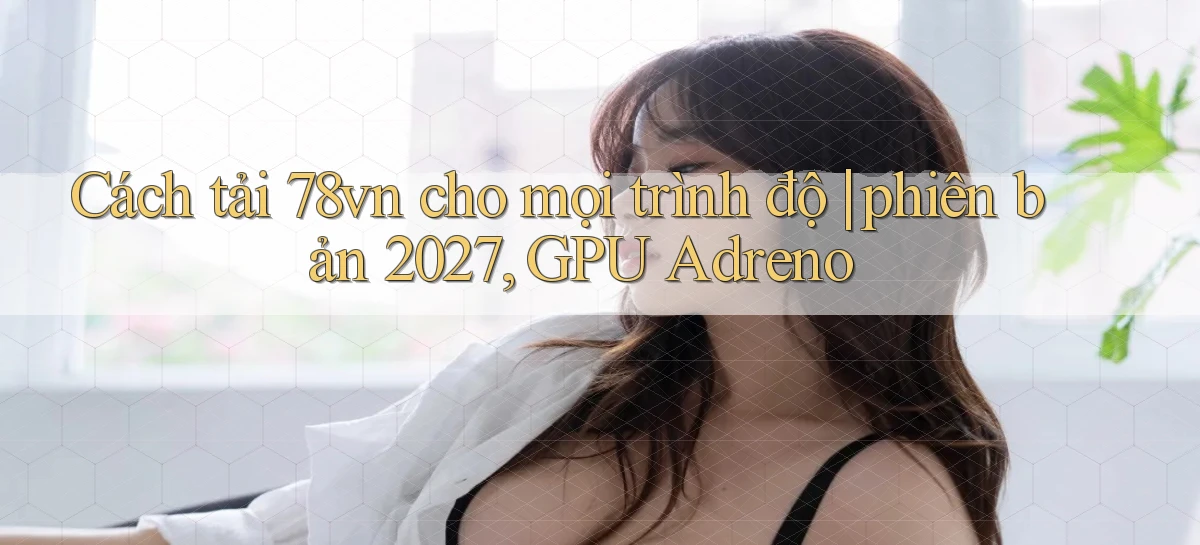 Cách tải 78vn cho mọi trình độ phiên bản 2027, GPU Adreno