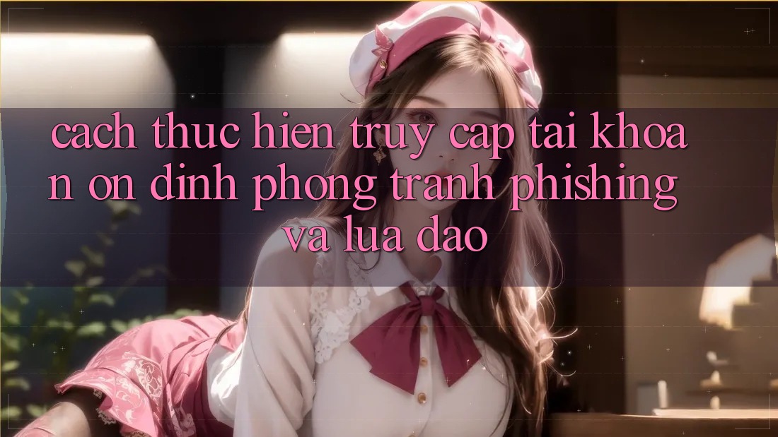 Cách thực hiện Truy cập tài khoản Ổn định - Phòng Tránh Phishing Và Lừa Đảo Cách thực hiện Truy cập tài khoản Ổn định - Phòng Tránh Phishing Và Lừa Đảo