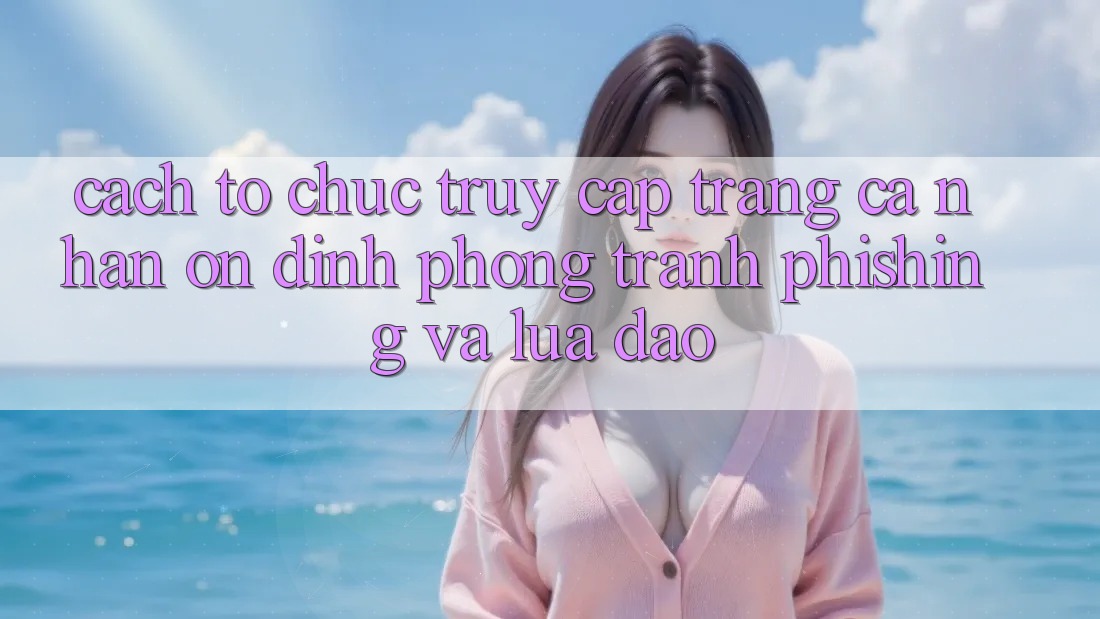 Cách tổ chức Truy cập trang cá nhân Ổn định - Phòng Tránh Phishing Và Lừa Đảo
