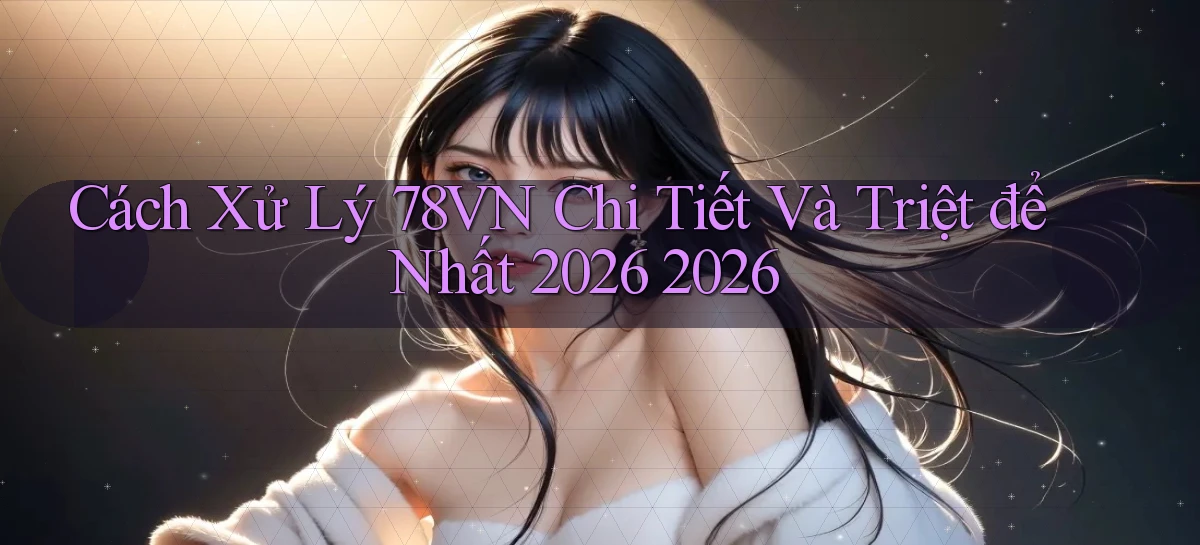 Cách xử lý 78vn chi tiết và triệt để nhất 2026 2026