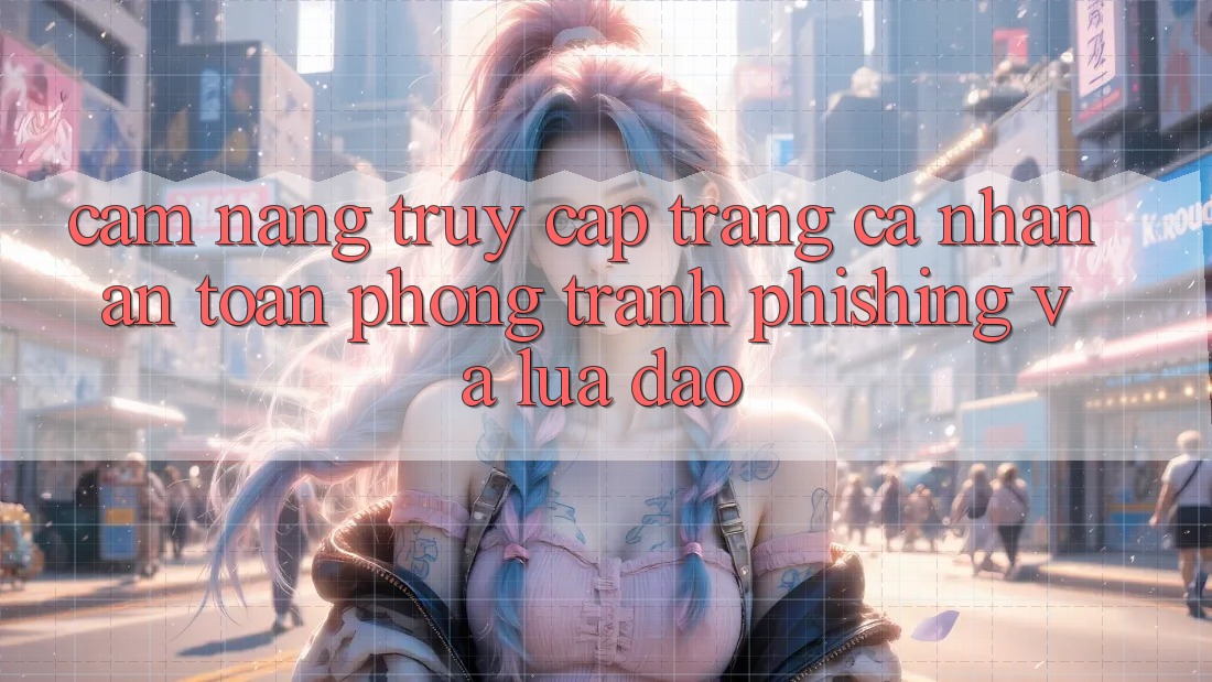 Cẩm nang Truy cập trang cá nhân An Toàn - Phòng Tránh Phishing Và Lừa Đảo Cẩm nang Truy cập trang cá nhân An Toàn - Phòng Tránh Phishing Và Lừa Đảo