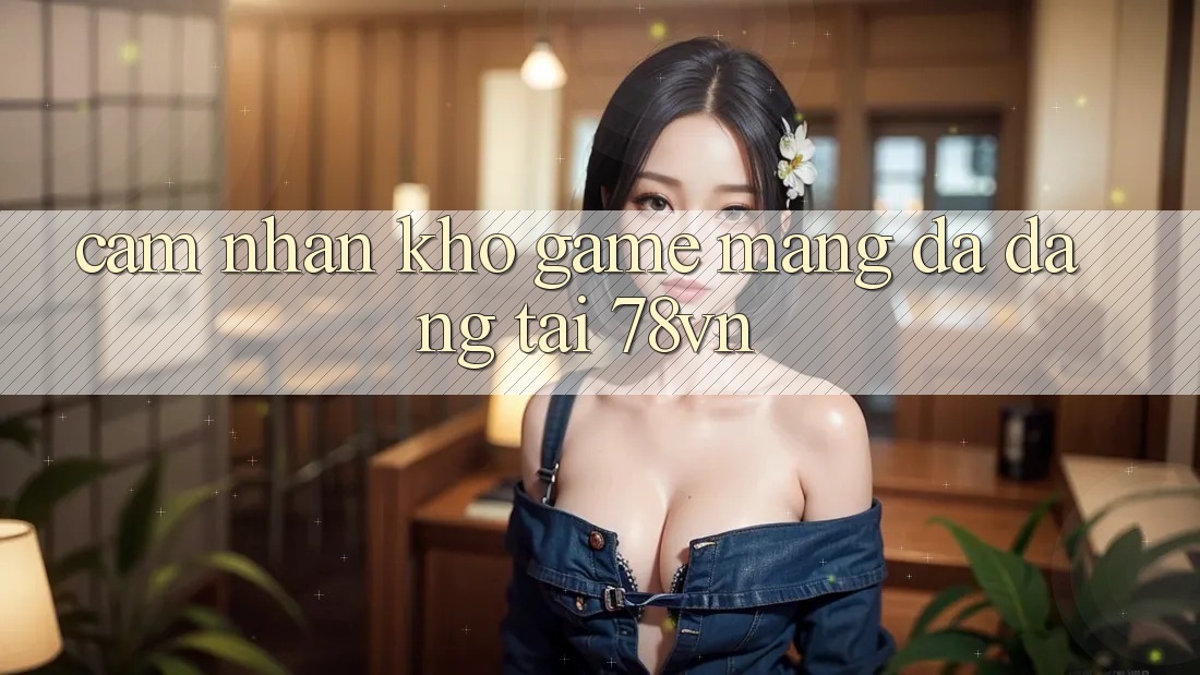 Cảm nhận Kho Game mạng Đa Dạng Tại 78vn Cảm nhận Kho Game mạng Đa Dạng Tại 78vn